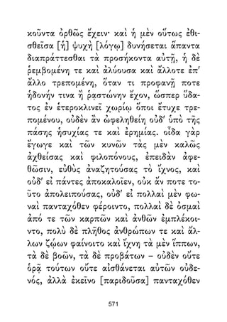 κοῦντα ὀρθῶς ἔχειν· καὶ ἡ μὲν οὕτως ἐθι-
σθεῖσα [ἡ] ψυχὴ [λόγῳ] δυνήσεται ἅπαντα
διαπράττεσθαι τὰ προσήκοντα αὐτῇ, ἡ δὲ
ῥεμβομένη τε καὶ ἀλύουσα καὶ ἄλλοτε ἐπ'
ἄλλο τρεπομένη, ὅταν τι προφανῇ ποτε
ἡδονήν τινα ἢ ῥᾳστώνην ἔχον, ὥσπερ ὕδα-
τος ἐν ἑτεροκλινεῖ χωρίῳ ὅποι ἔτυχε τρε-
πομένου, οὐδὲν ἂν ὠφεληθείη οὐδ' ὑπὸ τῆς
πάσης ἡσυχίας τε καὶ ἐρημίας. οἶδα γὰρ
ἔγωγε καὶ τῶν κυνῶν τὰς μὲν καλῶς
ἀχθείσας καὶ φιλοπόνους, ἐπειδὰν ἀφε-
θῶσιν, εὐθὺς ἀναζητούσας τὸ ἴχνος, καὶ
οὐδ' εἰ πάντες ἀποκαλοῖεν, οὐκ ἄν ποτε το-
ῦτο ἀπολειπούσας, οὐδ' εἰ πολλαὶ μὲν φω-
ναὶ πανταχόθεν φέροιντο, πολλαὶ δὲ ὀσμαὶ
ἀπό τε τῶν καρπῶν καὶ ἀνθῶν ἐμπλέκοι-
ντο, πολὺ δὲ πλῆθος ἀνθρώπων τε καὶ ἄλ-
λων ζῴων φαίνοιτο καὶ ἴχνη τὰ μὲν ἵππων,
τὰ δὲ βοῶν, τὰ δὲ προβάτων – οὐδὲν οὔτε
ὁρᾷ τούτων οὔτε αἰσθάνεται αὐτῶν οὐδε-
νός, ἀλλὰ ἐκεῖνο [παριδοῦσα] πανταχόθεν
571
 
