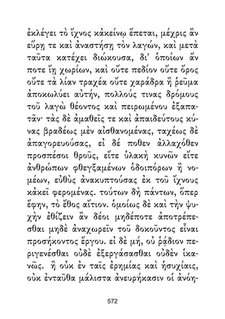 ἐκλέγει τὸ ἴχνος κἀκείνῳ ἕπεται, μέχρις ἂν
εὕρῃ τε καὶ ἀναστήσῃ τὸν λαγών, καὶ μετὰ
ταῦτα κατέχει διώκουσα, δι' ὁποίων ἄν
ποτε ἴῃ χωρίων, καὶ οὔτε πεδίον οὔτε ὄρος
οὔτε τὰ λίαν τραχέα οὔτε χαράδρα ἢ ῥεῦμα
ἀποκωλύει αὐτήν, πολλούς τινας δρόμους
τοῦ λαγὼ θέοντος καὶ πειρωμένου ἐξαπα-
τᾶν· τὰς δὲ ἀμαθεῖς τε καὶ ἀπαιδεύτους κύ-
νας βραδέως μὲν αἰσθανομένας, ταχέως δὲ
ἀπαγορευούσας, εἰ δέ ποθεν ἀλλαχόθεν
προσπέσοι θροῦς, εἴτε ὑλακὴ κυνῶν εἴτε
ἀνθρώπων φθεγξαμένων ὁδοιπόρων ἢ νο-
μέων, εὐθὺς ἀνακυπτούσας ἐκ τοῦ ἴχνους
κἀκεῖ φερομένας. τούτων δὴ πάντων, ὅπερ
ἔφην, τὸ ἔθος αἴτιον. ὁμοίως δὲ καὶ τὴν ψυ-
χὴν ἐθίζειν ἂν δέοι μηδέποτε ἀποτρέπε-
σθαι μηδὲ ἀναχωρεῖν τοῦ δοκοῦντος εἶναι
προσήκοντος ἔργου. εἰ δὲ μή, οὐ ῥᾴδιον πε-
ριγενέσθαι οὐδὲ ἐξεργάσασθαι οὐδὲν ἱκα-
νῶς. ἢ οὐκ ἐν ταῖς ἐρημίας καὶ ἡσυχίαις,
οὐκ ἐνταῦθα μάλιστα ἀνευρήκασιν οἱ ἀνόη-
572
 