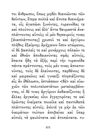 τοι ἄνθρωποι, ὅπως μηδὲν διανοῶνται τῶν
δεόντων, ἕτερα πολλὰ καὶ ἄτοπα διανοήμα-
τα, οἷς ἀγαπῶσι ξυνόντες, τυραννίδας τε
καὶ πλούτους καὶ ἄλλ' ἄττα θαυμαστὰ ἀνα-
πλάττοντες αὑτοῖς; οἱ μὲν θησαυρούς τινας
[ἀναπλάττοντες] χρυσοῦ τε καὶ ἀργύρου
πλῆθος ἐξαίφνης ἀμήχανον ὅσον κτώμενοι,
οἱ δὲ βασιλεῖς τε καὶ μονάρχους πόλεών τε
καὶ ἐθνῶν ἀποδεικνύντες σφᾶς αὐτούς,
ἔπειτα ἤδη τὰ ἑξῆς περὶ τὴν τυραννίδα
πάντα πράττοντες, τοὺς μέν τινας ἀποκτιν-
νύντες, τοὺς δὲ ἐλαύνοντες, παρθένοις δὲ
καὶ μειρακίοις καὶ γυναιξὶ πλησιάζοντες
αἷς ἂν ἐθέλωσιν, ἑστιάσεων <δὲ> καὶ εὐω-
χιῶν τῶν πολυτελεστάτων μεταλαμβάνο-
ντες, οἱ δέ τινες ἀργύριον ἐκδανείζοντες ἢ
ἄλλας ἐργασίας οἷον ἐγρηγορότες τε καὶ
ὁρῶντες ὀνείρατα ποικίλα καὶ παντοδαπὰ
πλάττοντες αὑτοῖς. ἐνίοτέ γε μὴν ἐκ τῶν
ὀνειράτων τούτων ἀποβαίνει καὶ ὕπαρ
αὐτοῖς τὰ φαυλότατα καὶ ἀτοπώτατα. τυ-
573
 