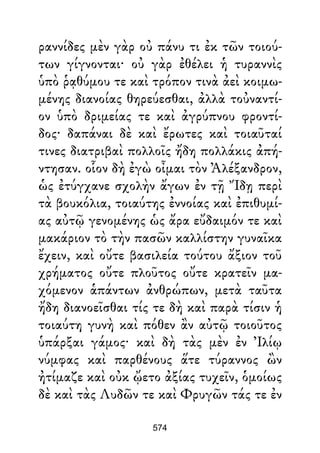 ραννίδες μὲν γὰρ οὐ πάνυ τι ἐκ τῶν τοιού-
των γίγνονται· οὐ γὰρ ἐθέλει ἡ τυραννὶς
ὑπὸ ῥᾳθύμου τε καὶ τρόπον τινὰ ἀεὶ κοιμω-
μένης διανοίας θηρεύεσθαι, ἀλλὰ τοὐναντί-
ον ὑπὸ δριμείας τε καὶ ἀγρύπνου φροντί-
δος· δαπάναι δὲ καὶ ἔρωτες καὶ τοιαῦταί
τινες διατριβαὶ πολλοῖς ἤδη πολλάκις ἀπή-
ντησαν. οἷον δὴ ἐγὼ οἶμαι τὸν Ἀλέξανδρον,
ὡς ἐτύγχανε σχολὴν ἄγων ἐν τῇ Ἴδῃ περὶ
τὰ βουκόλια, τοιαύτης ἐννοίας καὶ ἐπιθυμί-
ας αὐτῷ γενομένης ὡς ἄρα εὔδαιμόν τε καὶ
μακάριον τὸ τὴν πασῶν καλλίστην γυναῖκα
ἔχειν, καὶ οὔτε βασιλεία τούτου ἄξιον τοῦ
χρήματος οὔτε πλοῦτος οὔτε κρατεῖν μα-
χόμενον ἁπάντων ἀνθρώπων, μετὰ ταῦτα
ἤδη διανοεῖσθαι τίς τε δὴ καὶ παρὰ τίσιν ἡ
τοιαύτη γυνὴ καὶ πόθεν ἂν αὐτῷ τοιοῦτος
ὑπάρξαι γάμος· καὶ δὴ τὰς μὲν ἐν Ἰλίῳ
νύμφας καὶ παρθένους ἅτε τύραννος ὢν
ἠτίμαζε καὶ οὐκ ᾤετο ἀξίας τυχεῖν, ὁμοίως
δὲ καὶ τὰς Λυδῶν τε καὶ Φρυγῶν τάς τε ἐν
574
 