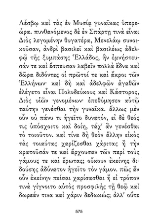Λέσβῳ καὶ τὰς ἐν Μυσίᾳ γυναῖκας ὑπερε-
ώρα. πυνθανόμενος δὲ ἐν Σπάρτῃ τινὰ εἶναι
∆ιὸς λεγομένην θυγατέρα, Μενελάῳ συνοι-
κοῦσαν, ἀνδρὶ βασιλεῖ καὶ βασιλέως ἀδελ-
φῷ τῆς ξυμπάσης Ἑλλάδος, ἣν ἐμνήστευ-
σάν τε καὶ ἔσπευσαν λαβεῖν πολλὰ ἕδνα καὶ
δῶρα διδόντες οἱ πρῶτοί τε καὶ ἄκροι τῶν
Ἑλλήνων· καὶ δὴ καὶ ἀδελφῶν ἀγαθῶν
ἐλέγετο εἶναι Πολυδεύκους καὶ Κάστορος,
∆ιὸς υἱῶν γενομένων· ἐπεθύμησεν αὑτῷ
ταύτην γενέσθαι τὴν γυναῖκα. ἄλλως μὲν
οὖν οὐ πάνυ τι ἡγεῖτο δυνατόν, εἰ δὲ θεός
τις ὑπόσχοιτο καὶ δοίη, τάχ' ἂν γενέσθαι
τὸ τοιοῦτον. καὶ τίνα δὴ θεὸν ἄλλην εἰκὸς
τὰς τοιαύτας χαρίζεσθαι χάριτας ἢ τὴν
κρατοῦσάν τε καὶ ἄρχουσαν τῶν περὶ τοὺς
γάμους τε καὶ ἔρωτας; οὔκουν ἐκείνης δι-
δούσης ἀδύνατον ἡγεῖτο τὸν γάμον. πῶς ἂν
οὖν ἐκείνην πείσαι χαρίσασθαι ἢ εἰ τρόπον
τινὰ γίγνοιτο αὐτὸς προσφιλὴς τῇ θεῷ καὶ
δωρεάν τινα καὶ χάριν δεδωκώς; ἀλλ' οὔτε
575
 