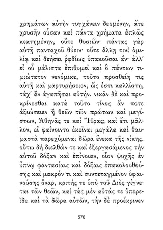 χρημάτων αὐτὴν τυγχάνειν δεομένην, ἅτε
χρυσῆν οὖσαν καὶ πάντα χρήματα ἁπλῶς
κεκτημένην, οὔτε θυσιῶν· πάντας γὰρ
αὐτῇ πανταχοῦ θύειν· οὔτε ἄλλῃ τινὶ ὁμι-
λίᾳ καὶ δεήσει ῥᾳδίως ὑπακοῦσαι ἄν· ἀλλ'
εἰ οὗ μάλιστα ἐπιθυμεῖ καὶ ὃ πάντων τι-
μιώτατον νενόμικε, τοῦτο προσθείη τις
αὐτῇ καὶ μαρτυρήσειεν, ὥς ἐστι καλλίστη,
τάχ' ἂν ἀγαπῆσαι αὐτήν. νικᾶν δὲ καὶ προ-
κρίνεσθαι κατὰ τοῦτο τίνος ἄν ποτε
ἀξιώσειεν ἢ θεῶν τῶν πρώτων καὶ μεγί-
στων, Ἀθηνᾶς τε καὶ Ἥρας; καὶ ἔτι μᾶλ-
λον, εἰ φαίνοιντο ἐκεῖναι μεγάλα καὶ θαυ-
μαστὰ παρεχόμεναι δῶρα ἕνεκα τῆς νίκης.
οὕτω δὴ διελθών τε καὶ ἐξεργασάμενος τὴν
αὑτοῦ δόξαν καὶ ἐπίνοιαν, οἷον ψυχῆς ἐν
ὕπνῳ φαντασίαις καὶ δόξαις ἐπακολουθού-
σης καὶ μακρόν τι καὶ συντεταγμένον ὑφαι-
νούσης ὄναρ, κριτής τε ὑπὸ τοῦ ∆ιὸς γίγνε-
ται τῶν θεῶν, καὶ τὰς μὲν αὐτάς τε ὑπερε-
ῖδε καὶ τὰ δῶρα αὐτῶν, τὴν δὲ προέκρινεν
576
 