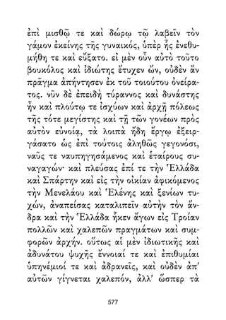 ἐπὶ μισθῷ τε καὶ δώρῳ τῷ λαβεῖν τὸν
γάμον ἐκείνης τῆς γυναικός, ὑπὲρ ἧς ἐνεθυ-
μήθη τε καὶ εὔξατο. εἰ μὲν οὖν αὐτὸ τοῦτο
βουκόλος καὶ ἰδιώτης ἔτυχεν ὤν, οὐδὲν ἂν
πρᾶγμα ἀπήντησεν ἐκ τοῦ τοιούτου ὀνείρα-
τος. νῦν δὲ ἐπειδὴ τύραννος καὶ δυνάστης
ἦν καὶ πλούτῳ τε ἰσχύων καὶ ἀρχῇ πόλεως
τῆς τότε μεγίστης καὶ τῇ τῶν γονέων πρὸς
αὐτὸν εὐνοίᾳ, τὰ λοιπὰ ἤδη ἔργῳ ἐξειρ-
γάσατο ὡς ἐπὶ τούτοις ἀληθῶς γεγονόσι,
ναῦς τε ναυπηγησάμενος καὶ ἑταίρους συ-
ναγαγών· καὶ πλεύσας ἐπί τε τὴν Ἑλλάδα
καὶ Σπάρτην καὶ εἰς τὴν οἰκίαν ἀφικόμενος
τὴν Μενελάου καὶ Ἑλένης καὶ ξενίων τυ-
χών, ἀναπείσας καταλιπεῖν αὐτὴν τὸν ἄν-
δρα καὶ τὴν Ἑλλάδα ἧκεν ἄγων εἰς Τροίαν
πολλῶν καὶ χαλεπῶν πραγμάτων καὶ συμ-
φορῶν ἀρχήν. οὕτως αἱ μὲν ἰδιωτικῆς καὶ
ἀδυνάτου ψυχῆς ἔννοιαί τε καὶ ἐπιθυμίαι
ὑπηνέμιοί τε καὶ ἀδρανεῖς, καὶ οὐδὲν ἀπ'
αὐτῶν γίγνεται χαλεπόν, ἀλλ' ὥσπερ τὰ
577
 