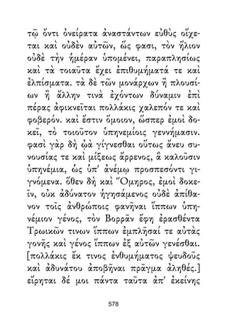 τῷ ὄντι ὀνείρατα ἀναστάντων εὐθὺς οἴχε-
ται καὶ οὐδὲν αὐτῶν, ὥς φασι, τὸν ἥλιον
οὐδὲ τὴν ἡμέραν ὑπομένει, παραπλησίως
καὶ τὰ τοιαῦτα ἔχει ἐπιθυμήματά τε καὶ
ἐλπίσματα. τὰ δὲ τῶν μονάρχων ἢ πλουσί-
ων ἢ ἄλλην τινὰ ἐχόντων δύναμιν ἐπὶ
πέρας ἀφικνεῖται πολλάκις χαλεπόν τε καὶ
φοβερόν. καὶ ἔστιν ὅμοιον, ὥσπερ ἐμοὶ δο-
κεῖ, τὸ τοιοῦτον ὑπηνεμίοις γεννήμασιν.
φασὶ γὰρ δὴ ᾠὰ γίγνεσθαι οὕτως ἄνευ συ-
νουσίας τε καὶ μίξεως ἄρρενος, ἃ καλοῦσιν
ὑπηνέμια, ὡς ὑπ' ἀνέμῳ προσπεσόντι γι-
γνόμενα. ὅθεν δὴ καὶ Ὅμηρος, ἐμοὶ δοκε-
ῖν, οὐκ ἀδύνατον ἡγησάμενος οὐδὲ ἀπίθα-
νον τοῖς ἀνθρώποις φανῆναι ἵππων ὑπη-
νέμιον γένος, τὸν Βορρᾶν ἔφη ἐρασθέντα
Τρωικῶν τινων ἵππων ἐμπλῆσαί τε αὐτὰς
γονῆς καὶ γένος ἵππων ἐξ αὐτῶν γενέσθαι.
[πολλάκις ἔκ τινος ἐνθυμήματος ψευδοῦς
καὶ ἀδυνάτου ἀποβῆναι πρᾶγμα ἀληθές.]
εἴρηται δέ μοι πάντα ταῦτα ἀπ' ἐκείνης
578
 