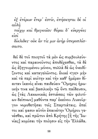ἐξ ἑτέρων ἕτερ' ἐστίν, ἐπήσκηται δέ οἱ
αὐλὴ
τοίχῳ καὶ θριγκοῖσι· θύραι δ' εὐεργέες
εἰσὶ
δίκλιδες· οὐκ ἂν τίς μιν ἀνὴρ ὑπεροπλίσ-
σαιτο.
δεῖ δὲ τοῦ ποιητοῦ τὰ μὲν ὡς συμβουλεύο-
ντος καὶ παραινοῦντος ἀποδέχεσθαι, τὰ δὲ
ὡς ἐξηγουμένου μόνον, πολλὰ δὲ ὡς ὀνειδί-
ζοντος καὶ καταγελῶντος. ἔοικέ <γε> μὴν
καὶ τὰ περὶ κοίτην καὶ τὴν καθ' ἡμέραν δί-
αιταν ἱκανὸς εἶναι παιδεύειν Ὅμηρος ἡρω-
ικήν τινα καὶ βασιλικὴν τῷ ὄντι παίδευσιν,
ὡς [τὰς Λακωνικὰς ἑστιάσεις τῶν φιλιτί-
ων δείπνων] μαθόντα παρ' ἐκείνου Λυκοῦρ-
γον νομοθετῆσαι τοῖς Σπαρτιάταις. ἐπεί
τοι καί φασιν αὐτὸν ἐπαινέτην Ὁμήρου γε-
νέσθαι, καὶ πρῶτον ἀπὸ Κρήτης [ἢ τῆς Ἰω-
νίας] κομίσαι τὴν ποίησιν εἰς τὴν Ἑλλάδα.
58
 