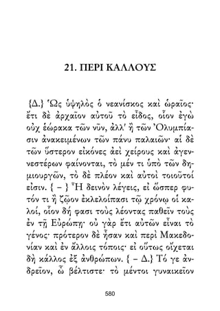 21. ΠΕΡΙ ΚΑΛΛΟΥΣ
{∆.} Ὡς ὑψηλὸς ὁ νεανίσκος καὶ ὡραῖος·
ἔτι δὲ ἀρχαῖον αὐτοῦ τὸ εἶδος, οἷον ἐγὼ
οὐχ ἑώρακα τῶν νῦν, ἀλλ' ἢ τῶν Ὀλυμπία-
σιν ἀνακειμένων τῶν πάνυ παλαιῶν· αἱ δὲ
τῶν ὕστερον εἰκόνες ἀεὶ χείρους καὶ ἀγεν-
νεστέρων φαίνονται, τὸ μέν τι ὑπὸ τῶν δη-
μιουργῶν, τὸ δὲ πλέον καὶ αὐτοὶ τοιοῦτοί
εἰσιν. { – } Ἦ δεινὸν λέγεις, εἰ ὥσπερ φυ-
τόν τι ἢ ζῷον ἐκλελοίπασι τῷ χρόνῳ οἱ κα-
λοί, οἷον δή φασι τοὺς λέοντας παθεῖν τοὺς
ἐν τῇ Εὐρώπῃ· οὐ γὰρ ἔτι αὐτῶν εἶναι τὸ
γένος· πρότερον δὲ ἦσαν καὶ περὶ Μακεδο-
νίαν καὶ ἐν ἄλλοις τόποις· εἰ οὕτως οἴχεται
δὴ κάλλος ἐξ ἀνθρώπων. { – ∆.} Τό γε ἀν-
δρεῖον, ὦ βέλτιστε· τὸ μέντοι γυναικεῖον
580
 