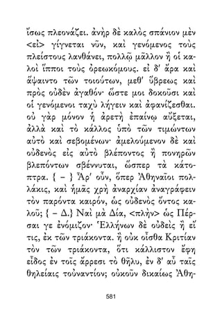 ἴσως πλεονάζει. ἀνὴρ δὲ καλὸς σπάνιον μὲν
<εἰ> γίγνεται νῦν, καὶ γενόμενος τοὺς
πλείστους λανθάνει, πολλῷ μᾶλλον ἢ οἱ κα-
λοὶ ἵπποι τοὺς ὀρεωκόμους. εἰ δ' ἄρα καὶ
ἅψαιντο τῶν τοιούτων, μεθ' ὕβρεως καὶ
πρὸς οὐδὲν ἀγαθόν· ὥστε μοι δοκοῦσι καὶ
οἱ γενόμενοι ταχὺ λήγειν καὶ ἀφανίζεσθαι.
οὐ γὰρ μόνον ἡ ἀρετὴ ἐπαίνῳ αὔξεται,
ἀλλὰ καὶ τὸ κάλλος ὑπὸ τῶν τιμώντων
αὐτὸ καὶ σεβομένων· ἀμελούμενον δὲ καὶ
οὐδενὸς εἰς αὐτὸ βλέποντος ἢ πονηρῶν
βλεπόντων σβέννυται, ὥσπερ τὰ κάτο-
πτρα. { – } Ἆρ' οὖν, ὅπερ Ἀθηναῖοι πολ-
λάκις, καὶ ἡμᾶς χρὴ ἀναρχίαν ἀναγράφειν
τὸν παρόντα καιρόν, ὡς οὐδενὸς ὄντος κα-
λοῦ; { – ∆.} Ναὶ μὰ ∆ία, <πλὴν> ὡς Πέρ-
σαι γε ἐνόμιζον· Ἑλλήνων δὲ οὐδεὶς ἢ εἴ
τις, ἐκ τῶν τριάκοντα. ἢ οὐκ οἶσθα Κριτίαν
τὸν τῶν τριάκοντα, ὅτι κάλλιστον ἔφη
εἶδος ἐν τοῖς ἄρρεσι τὸ θῆλυ, ἐν δ' αὖ ταῖς
θηλείαις τοὐναντίον; οὐκοῦν δικαίως Ἀθη-
581
 