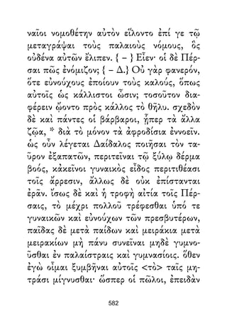 ναῖοι νομοθέτην αὐτὸν εἵλοντο ἐπί γε τῷ
μεταγράψαι τοὺς παλαιοὺς νόμους, ὃς
οὐδένα αὐτῶν ἔλιπεν. { – } Εἶεν· οἱ δὲ Πέρ-
σαι πῶς ἐνόμιζον; { – ∆.} Οὐ γὰρ φανερόν,
ὅτε εὐνούχους ἐποίουν τοὺς καλούς, ὅπως
αὐτοῖς ὡς κάλλιστοι ὦσιν; τοσοῦτον δια-
φέρειν ᾤοντο πρὸς κάλλος τὸ θῆλυ. σχεδὸν
δὲ καὶ πάντες οἱ βάρβαροι, ᾗπερ τὰ ἄλλα
ζῷα, * διὰ τὸ μόνον τὰ ἀφροδίσια ἐννοεῖν.
ὡς οὖν λέγεται ∆αίδαλος ποιῆσαι τὸν τα-
ῦρον ἐξαπατῶν, περιτεῖναι τῷ ξύλῳ δέρμα
βοός, κἀκεῖνοι γυναικὸς εἶδος περιτιθέασι
τοῖς ἄρρεσιν, ἄλλως δὲ οὐκ ἐπίστανται
ἐρᾶν. ἴσως δὲ καὶ ἡ τροφὴ αἰτία τοῖς Πέρ-
σαις, τὸ μέχρι πολλοῦ τρέφεσθαι ὑπό τε
γυναικῶν καὶ εὐνούχων τῶν πρεσβυτέρων,
παῖδας δὲ μετὰ παίδων καὶ μειράκια μετὰ
μειρακίων μὴ πάνυ συνεῖναι μηδὲ γυμνο-
ῦσθαι ἐν παλαίστραις καὶ γυμνασίοις. ὅθεν
ἐγὼ οἶμαι ξυμβῆναι αὐτοῖς <τὸ> ταῖς μη-
τράσι μίγνυσθαι· ὥσπερ οἱ πῶλοι, ἐπειδὰν
582
 