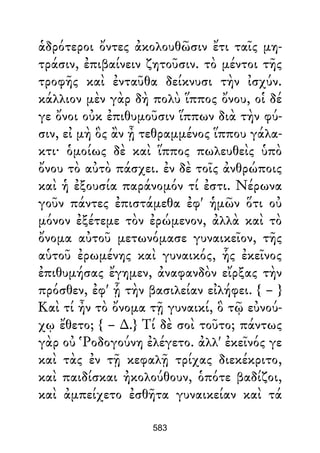 ἁδρότεροι ὄντες ἀκολουθῶσιν ἔτι ταῖς μη-
τράσιν, ἐπιβαίνειν ζητοῦσιν. τὸ μέντοι τῆς
τροφῆς καὶ ἐνταῦθα δείκνυσι τὴν ἰσχύν.
κάλλιον μὲν γὰρ δὴ πολὺ ἵππος ὄνου, οἱ δέ
γε ὄνοι οὐκ ἐπιθυμοῦσιν ἵππων διὰ τὴν φύ-
σιν, εἰ μὴ ὃς ἂν ᾖ τεθραμμένος ἵππου γάλα-
κτι· ὁμοίως δὲ καὶ ἵππος πωλευθεὶς ὑπὸ
ὄνου τὸ αὐτὸ πάσχει. ἐν δὲ τοῖς ἀνθρώποις
καὶ ἡ ἐξουσία παράνομόν τί ἐστι. Νέρωνα
γοῦν πάντες ἐπιστάμεθα ἐφ' ἡμῶν ὅτι οὐ
μόνον ἐξέτεμε τὸν ἐρώμενον, ἀλλὰ καὶ τὸ
ὄνομα αὐτοῦ μετωνόμασε γυναικεῖον, τῆς
αὑτοῦ ἐρωμένης καὶ γυναικός, ἧς ἐκεῖνος
ἐπιθυμήσας ἔγημεν, ἀναφανδὸν εἴρξας τὴν
πρόσθεν, ἐφ' ᾗ τὴν βασιλείαν εἰλήφει. { – }
Καὶ τί ἦν τὸ ὄνομα τῇ γυναικί, ὃ τῷ εὐνού-
χῳ ἔθετο; { – ∆.} Τί δὲ σοὶ τοῦτο; πάντως
γὰρ οὐ Ῥοδογούνη ἐλέγετο. ἀλλ' ἐκεῖνός γε
καὶ τὰς ἐν τῇ κεφαλῇ τρίχας διεκέκριτο,
καὶ παιδίσκαι ἠκολούθουν, ὁπότε βαδίζοι,
καὶ ἀμπείχετο ἐσθῆτα γυναικείαν καὶ τά
583
 