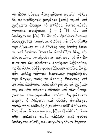 γε ἄλλα οὕτως ἠναγκάζετο ποιεῖν· τέλος
δὲ προυτέθησαν μεγάλαι [καὶ] τιμαὶ καὶ
χρήματα ἄπειρα τὸ πλῆθος, ὅστις αὐτὸν
γυναῖκα ποιήσειεν. { – } Ἦ οὖν καὶ
ὑπέσχοντο; {∆.} Τί δὲ οὐκ ἔμελλον ἐκείνῳ
ὑποσχέσθαι τοσαῦτα διδόντι; ἢ οὐκ οἶσθα
τὴν δύναμιν τοῦ διδόντος ὅση ἐστίν; ὅπου
γε καὶ ὁπόταν βασιλέα ἀποδεῖξαι δέῃ, τὸν
πλουσιώτατον αἱροῦνται καὶ παρ' οὗ ἂν ἐλ-
πίσωσιν ὡς πλεῖστον ἀργύριον λήψεσθαι,
τὰ δὲ ἄλλα οὐδὲν φροντίζουσιν ὁποῖος ἂν ᾖ,
κἂν μέλλῃ πάντας διατεμεῖν παραλαβὼν
τὴν ἀρχήν, τούς τε ἄλλους ἅπαντας καὶ
αὐτοὺς ἐκείνους τοὺς εἰληφότας τὰ χρήμα-
τα, καὶ ἔτι πάντων αὐτοὺς καὶ τῶν ὑπαρ-
χόντων ἀφαιρήσεσθαι. τούτῳ δὴ μάλιστα
περιῆν ὁ Νέρων, καὶ οὐδεὶς ἀντέλεγεν
αὐτῷ περὶ οὐδενὸς ὅ,τι εἴποι οὐδ' ἀδύνατον
ἔφη εἶναι ὃ κελεύσειεν, [ὥστε] οὐδ' εἰ πέτε-
σθαι κελεύοι τινά, <ἀλλὰ> καὶ τοῦτο
ὑπέσχετο αὐτῷ, καὶ συχνὸν χρόνον ἐτρέφε-
584
 