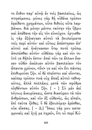 το ἔνδον παρ' αὐτῷ ἐν τοῖς βασιλείοις, ὡς
πτησόμενος. μόνος γὰρ δὴ οὐδένα τρόπον
ἐφείδετο χρημάτων, οὔτε διδοὺς οὔτε λαμ-
βάνων. διὰ μόνην μέντοι ταύτην τὴν ὕβριν
καὶ ἀπέθανε τὴν εἰς τὸν εὐνοῦχον. ὀργισθε-
ὶς γὰρ ἐξήνεγκεν αὐτοῦ τὰ βουλεύματα
τοῖς περὶ αὐτόν· καὶ οὕτως ἀπέστησαν ἀπ'
αὐτοῦ καὶ ἠνάγκασαν ὅτῳ ποτὲ τρόπῳ
ἀπολέσθαι αὐτόν· οὐδέπω γὰρ καὶ νῦν το-
ῦτό γε δῆλόν ἐστιν· ἐπεὶ τῶν γε ἄλλων ἕνε-
κεν οὐδὲν ἐκώλυεν αὐτὸν βασιλεύειν τὸν
ἅπαντα χρόνον, <ὅν> γε καὶ νῦν ἔτι πάντες
ἐπιθυμοῦσι ζῆν. οἱ δὲ πλεῖστοι καὶ οἴονται,
καίπερ τρόπον τινὰ οὐχ ἅπαξ αὐτοῦ τεθνη-
κότος, ἀλλὰ πολλάκις μετὰ τῶν σφόδρα
οἰηθέντων αὐτὸν ζῆν. { – } Σὺ μὲν ἀεὶ
λόγους ἀνευρίσκεις, ὥστε διασύρειν τὰ τῶν
ἀνθρώπων, καὶ νῦν ἐξ οὐδενός, ὡς εἰπεῖν,
ἐπὶ ταῦτα ἦλθες. ὃ δὲ ἐβουλόμην ἐρέσθαι,
οὐκ εἴασας. { – ∆.} Ἴσως γάρ μου κατα-
φρονεῖς καὶ ἡγῇ με ληρεῖν, ὅτι οὐ περὶ Κύ-
585
 