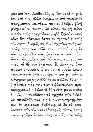 ρου καὶ Ἀλκιβιάδου λέγω, ὥσπερ οἱ σοφοὶ,
ἔτι καὶ νῦν, ἀλλὰ Νέρωνος καὶ τοιούτων
πραγμάτων νεωτέρων τε καὶ ἀδόξων [ὧν]
μνημονεύω. τούτου δὲ αἴτιον τὸ μὴ πάνυ
φιλεῖν τοὺς τραγῳδοὺς μηδὲ ζηλοῦν· ἐπεὶ
οἶδα ὅτι αἰσχρόν ἐστιν ἐν τραγῳδίᾳ τοὺς
νῦν ὄντας ὀνομάζειν, ἀλλ' ἀρχαίου τινὸς δεῖ
πράγματος καὶ οὐδὲ πάνυ πιστοῦ. οἱ μὲν
οὖν ἔμπροσθεν οὐκ ᾐσχύνοντο τοὺς τότε
ὄντας ὀνομάζειν καὶ λέγοντες καὶ γράφο-
ντες· οἱ δὲ νῦν ἐκείνους ἐξ ἅπαντος ὀνο-
μάζειν ζητοῦσιν. ᾗτινι δὲ τῇ σοφίᾳ πράτ-
τουσιν αὐτὸ ἐγώ σοι ἐρῶ – καὶ μὴ πάντα
φλυαρεῖν με φῇς· ἀλλ' ἴσως πολλοῦ δέω { –
} πάντως γάρ τινι τῶν βιβλιοπωλῶν προ-
σέσχηκας. { – } ∆ιὰ τί δὴ τοῦτό με ἐρωτᾷς;
{ – ∆.} Ὅτι εἰδότες τὰ ἀρχαῖα τῶν βιβλί-
ων σπουδαζόμενα, ὡς ἄμεινον γεγραμμένα
καὶ ἐν κρείττοσι βυβλίοις, οἱ δὲ τὰ φαυ-
λότατα τῶν νῦν καταθέντες εἰς σῖτον, ὅπως
τό γε χρῶμα ὅμοια γένηται τοῖς παλαιοῖς,
586
 