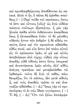 καὶ προσδιαφθείροντες ἀποδίδονται ὡς πα-
λαιά. ἀλλὰ τί ἦν, ὃ πάλαι δὴ ἐρέσθαι σπεύ-
δεις; { – } Περὶ τοῦδε τοῦ νεανίσκου, ὅστις
τέ ἐστι καὶ οὗτινος [υἱός]· ὡς ἐγὼ οὐδένα
πώποτε <οὕτως> ἐξεπλάγην. ἡ μὲν γὰρ
ἡλικία παῖδα αὐτὸν ἐνδείκνυσιν ἑκκαίδεκα
ἴσως ἢ ἑπτακαίδεκα ἐτῶν· τὸ δὲ μέγεθος
οὐδενὸς ἧττον τῶν ἀνδρῶν· ἡ δὲ αἰδὼς το-
σαύτη ὥστε καὶ τὸν προσιόντα αἰδεῖσθαι
εὐθὺς ποιεῖ. καὶ οὐκ ἔστιν ἐπὶ πλέον αὐτοῦ
εἰς τὸ πρόσωπον ὁρᾶν, εἰ μὴ καὶ αὐτὸς
ἀποβλέψειεν ἀπὸ τύχης. οὐδεὶς γὰρ οὕτως
ἀναιδὴς οὐδὲ λίθινός ἐστιν ὅστις ὑπομενεῖ
καὶ ἀντιστήσεται ὁρῶν αὐτόν, ἀλλ' εὐθὺς
ἀνάγκη τραπῆναι καὶ μεταβαλέσθαι τὼ
ὀφθαλμώ. τοῦτο δὲ ἐγὼ τὸ πάθος πάνυ
θαυμάζω, ὅτι τὸ κάλλος, ἐὰν μετὰ αἰδοῦς
ᾖ, καὶ τοὺς ἀναιδεῖς τρέπει τε καὶ ἀνα-
γκάζει αἰδεῖσθαι. { – ∆.} Ἴσως γὰρ οὐ προ-
σενόησας τὸ ἐν τοῖς ὕδασι γιγνόμενον. { – }
Τί δή; { – ∆.} Ὅτι τοῦ ἡλίου ἐπιλάμψα-
587
 