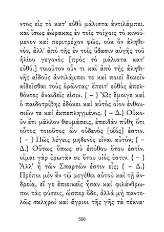 ντος εἰς τὸ κατ' εὐθὺ μάλιστα ἀντιλάμπει.
καὶ ἴσως ἑώρακας ἐν τοῖς τοίχοις τὸ κινού-
μενον καὶ περιτρέχον φῶς, οὐκ ὂν ἀληθι-
νόν, ἀλλ' ἀπὸ τῆς ἐν τοῖς ὕδασιν αὐγῆς τοῦ
ἡλίου γεγονὸς [πρὸς τὸ μάλιστα κατ'
εὐθύ.] τοιοῦτον οὖν τι καὶ ἀπὸ τῆς ἀληθι-
νῆς αἰδοῦς ἀντιλάμπει τε καὶ ποιεῖ δοκεῖν
αἰδεῖσθαι τοὺς ὁρῶντας· ἔπειτ' εὐθὺς ἀπελ-
θόντες ἀναιδεῖς εἰσιν. { – } Ὡς ἔμοιγε καὶ
ὁ παιδοτρίβης ἐδόκει καὶ αὐτὸς οἷον ἐνθου-
σιῶν τε καὶ ἐκπεπληγμένος. { – ∆.} Οὐκο-
ῦν ἔτι μᾶλλον θαυμάσεις, ἐπειδὰν πύθῃ ὅτι
οὗτος τοιοῦτος ὢν οὐδενὸς [υἱός] ἐστιν.
{ – } Πῶς λέγεις μηδενὸς εἶναι αὐτόν; { –
∆.} Οὕτως ὅπως σὺ ἐπύθου ὅτου ἐστίν.
οἶμαι γὰρ ἐρωτᾶν σε ὅτου υἱός ἐστιν. { – }
Ἀλλ' ἦ τῶν Σπαρτῶν ἐστιν εἷς; { – ∆.}
Πρέποι μὲν ἂν τῷ μεγέθει αὐτοῦ καὶ τῇ ἀν-
δρείᾳ, εἴ γε ἐπιεικεῖς ἦσαν καὶ φιλάνθρω-
ποι τὰς φύσεις, ὥσπερ ὅδε, ἀλλὰ μὴ παντε-
λῶς σκληροὶ καὶ ἄγριοι τῆς γῆς τὰ τέκνα·
588
 
