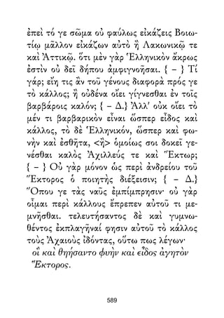 ἐπεὶ τό γε σῶμα οὐ φαύλως εἰκάζεις Βοιω-
τίῳ μᾶλλον εἰκάζων αὐτὸ ἢ Λακωνικῷ τε
καὶ Ἀττικῷ. ὅτι μὲν γὰρ Ἑλληνικὸν ἄκρως
ἐστὶν οὐ δεῖ δήπου ἀμφιγνοῆσαι. { – } Τί
γάρ; εἴη τις ἂν τοῦ γένους διαφορὰ πρός γε
τὸ κάλλος; ἢ οὐδένα οἴει γίγνεσθαι ἐν τοῖς
βαρβάροις καλόν; { – ∆.} Ἀλλ' οὐκ οἴει τὸ
μέν τι βαρβαρικὸν εἶναι ὥσπερ εἶδος καὶ
κάλλος, τὸ δὲ Ἑλληνικόν, ὥσπερ καὶ φω-
νὴν καὶ ἐσθῆτα, <ἢ> ὁμοίως σοι δοκεῖ γε-
νέσθαι καλὸς Ἀχιλλεύς τε καὶ Ἕκτωρ;
{ – } Οὐ γὰρ μόνον ὡς περὶ ἀνδρείου τοῦ
Ἕκτορος ὁ ποιητὴς διέξεισιν; { – ∆.}
Ὅπου γε τὰς ναῦς ἐμπίμπρησιν· οὐ γὰρ
οἶμαι περὶ κάλλους ἔπρεπεν αὐτοῦ τι με-
μνῆσθαι. τελευτήσαντος δὲ καὶ γυμνω-
θέντος ἐκπλαγῆναί φησιν αὐτοῦ τὸ κάλλος
τοὺς Ἀχαιοὺς ἰδόντας, οὕτω πως λέγων·
οἳ καὶ θηήσαντο φυὴν καὶ εἶδος ἀγητὸν
Ἕκτορος.
589
 