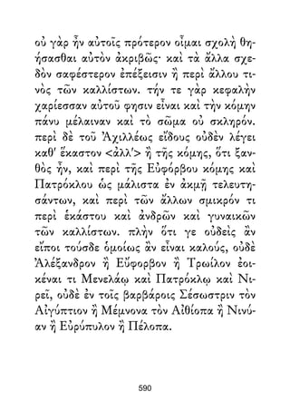 οὐ γὰρ ἦν αὐτοῖς πρότερον οἶμαι σχολὴ θη-
ήσασθαι αὐτὸν ἀκριβῶς· καὶ τὰ ἄλλα σχε-
δὸν σαφέστερον ἐπέξεισιν ἢ περὶ ἄλλου τι-
νὸς τῶν καλλίστων. τήν τε γὰρ κεφαλὴν
χαρίεσσαν αὐτοῦ φησιν εἶναι καὶ τὴν κόμην
πάνυ μέλαιναν καὶ τὸ σῶμα οὐ σκληρόν.
περὶ δὲ τοῦ Ἀχιλλέως εἴδους οὐδὲν λέγει
καθ' ἕκαστον <ἀλλ'> ἢ τῆς κόμης, ὅτι ξαν-
θὸς ἦν, καὶ περὶ τῆς Εὐφόρβου κόμης καὶ
Πατρόκλου ὡς μάλιστα ἐν ἀκμῇ τελευτη-
σάντων, καὶ περὶ τῶν ἄλλων σμικρόν τι
περὶ ἑκάστου καὶ ἀνδρῶν καὶ γυναικῶν
τῶν καλλίστων. πλὴν ὅτι γε οὐδεὶς ἂν
εἴποι τούσδε ὁμοίως ἂν εἶναι καλούς, οὐδὲ
Ἀλέξανδρον ἢ Εὔφορβον ἢ Τρωίλον ἐοι-
κέναι τι Μενελάῳ καὶ Πατρόκλῳ καὶ Νι-
ρεῖ, οὐδὲ ἐν τοῖς βαρβάροις Σέσωστριν τὸν
Αἰγύπτιον ἢ Μέμνονα τὸν Αἰθίοπα ἢ Νινύ-
αν ἢ Εὐρύπυλον ἢ Πέλοπα.
590
 