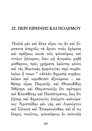 22. ΠΕΡΙ ΕΙΡΗΝΗΣ ΚΑΙ ΠΟΛΕΜΟΥ
Πολλὰ μὲν καὶ ἄλλα εὕροι τις ἂν καὶ ξύ-
μπαντα ἀτεχνῶς τὰ ἔργου τινὸς ἐχόμενα
καὶ πράξεως κοινὰ τοῖς φιλοσόφοις καὶ
<τοῖς> ῥήτορσιν, ὅσοι μὴ ἀγοραῖοι μηδὲ
μίσθαρνοι, πρὸς χρήματα ὁρῶντες μόνον
καὶ τὰς ἰδιωτικὰς ἀμφιλογίας περὶ συμβο-
λαίων ἤ τινων * <ἀλλὰ> δημοσίᾳ συμβου-
λεύειν καὶ νομοθετεῖν ἀξιούμενοι – κα-
θάπερ οἶμαι Περικλῆς καὶ Θουκυδίδης
Ἀθήνησι καὶ Θεμιστοκλῆς ἔτι πρότερον
καὶ Κλεισθένης καὶ Πεισίστρατος, ἕως ἔτι
ῥήτωρ καὶ δημαγωγὸς ἠνείχετο καλούμε-
νος· Ἀριστείδην μὲν γὰρ καὶ Λυκοῦργον
καὶ Σόλωνα καὶ Ἐπαμεινώνδαν, καὶ εἴ τις
ἕτερος τοιοῦτος, φιλοσόφους ἐν πολιτείᾳ
591
 