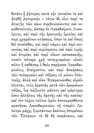 θετέον ἢ ῥήτορας κατὰ τὴν γενναίαν τε καὶ
ἀληθῆ ῥητορικήν – λέγω δὲ οἷον περί τε
ἀγωγῆς τῶν νέων συμβουλεύοντες καὶ νο-
μοθετοῦντες, ὥσπερ ἐν Λακεδαίμονι Λυκο-
ῦργος, καὶ περὶ τῆς ἐρωτικῆς ὁμιλίας καὶ
περὶ χρημάτων κτήσεως, ὅσην τε καὶ ὅπως
δεῖ ποιεῖσθαι, καὶ περὶ γάμου καὶ περὶ κοι-
νωνίας καὶ περὶ νομίσματος καὶ περὶ τιμῆς
καὶ ἀτιμίας καὶ περὶ οἴκων κατασκευῆς,
<καὶ> πότερα χρὴ τετειχισμένην οἰκεῖν
πόλιν ἢ καθάπερ ὁ θεὸς παρῄνεσε Λακεδαι-
μονίοις, ἀτείχιστον, καὶ περὶ ἀσκήσεως
τῶν πολεμικῶν καὶ τάξεως οὐ μόνον ὁπλι-
τικῆς, ἀλλὰ καὶ οἵαν Ἐπαμεινώνδας εὑρεῖν
λέγεται, τοὺς ἐραστὰς μετὰ τῶν ἐρωμένων
τάξας, ἵνα σῴζοιντο μᾶλλον καὶ μάρτυρες
ὦσιν ἀλλήλοις τῆς ἀρετῆς καὶ τῆς κακίας·
καὶ τὸν λόχον τοῦτον ἱερὸν ἐπονομασθέντα
κρατῆσαι Λακεδαιμονίων τῇ <περὶ> Λε-
ῦκτρα μάχῃ, ξυμπάντων ἐκείνοις ἑπομένων
τῶν Ἑλλήνων· τὸ δὲ δὴ κεφάλαιον, καὶ
592
 