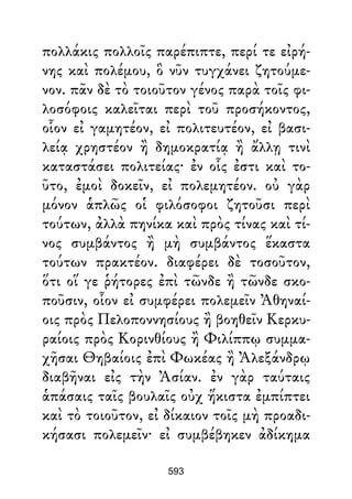 πολλάκις πολλοῖς παρέπιπτε, περί τε εἰρή-
νης καὶ πολέμου, ὃ νῦν τυγχάνει ζητούμε-
νον. πᾶν δὲ τὸ τοιοῦτον γένος παρὰ τοῖς φι-
λοσόφοις καλεῖται περὶ τοῦ προσήκοντος,
οἷον εἰ γαμητέον, εἰ πολιτευτέον, εἰ βασι-
λείᾳ χρηστέον ἢ δημοκρατίᾳ ἢ ἄλλῃ τινὶ
καταστάσει πολιτείας· ἐν οἷς ἐστι καὶ το-
ῦτο, ἐμοὶ δοκεῖν, εἰ πολεμητέον. οὐ γὰρ
μόνον ἁπλῶς οἱ φιλόσοφοι ζητοῦσι περὶ
τούτων, ἀλλὰ πηνίκα καὶ πρὸς τίνας καὶ τί-
νος συμβάντος ἢ μὴ συμβάντος ἕκαστα
τούτων πρακτέον. διαφέρει δὲ τοσοῦτον,
ὅτι οἵ γε ῥήτορες ἐπὶ τῶνδε ἢ τῶνδε σκο-
ποῦσιν, οἷον εἰ συμφέρει πολεμεῖν Ἀθηναί-
οις πρὸς Πελοποννησίους ἢ βοηθεῖν Κερκυ-
ραίοις πρὸς Κορινθίους ἢ Φιλίππῳ συμμα-
χῆσαι Θηβαίοις ἐπὶ Φωκέας ἢ Ἀλεξάνδρῳ
διαβῆναι εἰς τὴν Ἀσίαν. ἐν γὰρ ταύταις
ἁπάσαις ταῖς βουλαῖς οὐχ ἥκιστα ἐμπίπτει
καὶ τὸ τοιοῦτον, εἰ δίκαιον τοῖς μὴ προαδι-
κήσασι πολεμεῖν· εἰ συμβέβηκεν ἀδίκημα
593
 