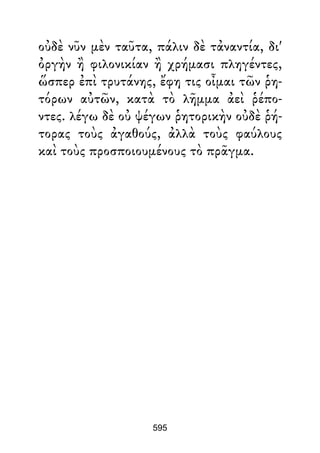 οὐδὲ νῦν μὲν ταῦτα, πάλιν δὲ τἀναντία, δι'
ὀργὴν ἢ φιλονικίαν ἢ χρήμασι πληγέντες,
ὥσπερ ἐπὶ τρυτάνης, ἔφη τις οἶμαι τῶν ῥη-
τόρων αὐτῶν, κατὰ τὸ λῆμμα ἀεὶ ῥέπο-
ντες. λέγω δὲ οὐ ψέγων ῥητορικὴν οὐδὲ ῥή-
τορας τοὺς ἀγαθούς, ἀλλὰ τοὺς φαύλους
καὶ τοὺς προσποιουμένους τὸ πρᾶγμα.
595
 