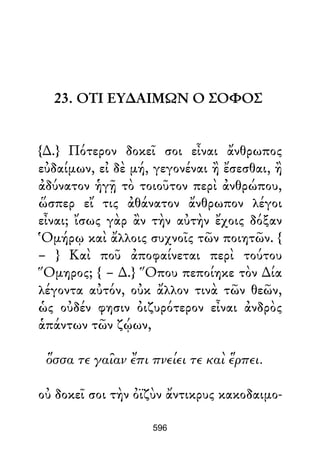 23. ΟΤΙ ΕΥ∆ΑΙΜΩΝ Ο ΣΟΦΟΣ
{∆.} Πότερον δοκεῖ σοι εἶναι ἄνθρωπος
εὐδαίμων, εἰ δὲ μή, γεγονέναι ἢ ἔσεσθαι, ἢ
ἀδύνατον ἡγῇ τὸ τοιοῦτον περὶ ἀνθρώπου,
ὥσπερ εἴ τις ἀθάνατον ἄνθρωπον λέγοι
εἶναι; ἴσως γὰρ ἂν τὴν αὐτὴν ἔχοις δόξαν
Ὁμήρῳ καὶ ἄλλοις συχνοῖς τῶν ποιητῶν. {
– } Καὶ ποῦ ἀποφαίνεται περὶ τούτου
Ὅμηρος; { – ∆.} Ὅπου πεποίηκε τὸν ∆ία
λέγοντα αὐτόν, οὐκ ἄλλον τινὰ τῶν θεῶν,
ὡς οὐδέν φησιν ὀιζυρότερον εἶναι ἀνδρὸς
ἁπάντων τῶν ζῴων,
ὅσσα τε γαῖαν ἔπι πνείει τε καὶ ἕρπει.
οὐ δοκεῖ σοι τὴν ὀϊζὺν ἄντικρυς κακοδαιμο-
596
 