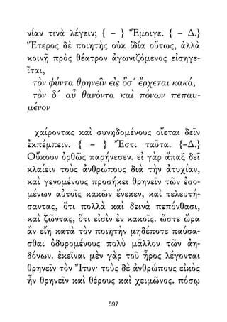 νίαν τινὰ λέγειν; { – } Ἔμοιγε. { – ∆.}
Ἕτερος δὲ ποιητὴς οὐκ ἰδίᾳ οὕτως, ἀλλὰ
κοινῇ πρὸς θέατρον ἀγωνιζόμενος εἰσηγε-
ῖται,
τὸν φύντα θρηνεῖν εἰς ὅσ' ἔρχεται κακά,
τὸν δ' αὖ θανόντα καὶ πόνων πεπαυ-
μένον
χαίροντας καὶ συνηδομένους οἴεται δεῖν
ἐκπέμπειν. { – } Ἔστι ταῦτα. {–∆.}
Οὔκουν ὀρθῶς παρῄνεσεν. εἰ γὰρ ἅπαξ δεῖ
κλαίειν τοὺς ἀνθρώπους διὰ τὴν ἀτυχίαν,
καὶ γενομένους προσήκει θρηνεῖν τῶν ἐσο-
μένων αὐτοῖς κακῶν ἕνεκεν, καὶ τελευτή-
σαντας, ὅτι πολλὰ καὶ δεινὰ πεπόνθασι,
καὶ ζῶντας, ὅτι εἰσὶν ἐν κακοῖς. ὥστε ὥρα
ἂν εἴη κατὰ τὸν ποιητὴν μηδέποτε παύσα-
σθαι ὀδυρομένους πολὺ μᾶλλον τῶν ἀη-
δόνων. ἐκεῖναι μὲν γὰρ τοῦ ἦρος λέγονται
θρηνεῖν τὸν Ἴτυν· τοὺς δὲ ἀνθρώπους εἰκὸς
ἦν θρηνεῖν καὶ θέρους καὶ χειμῶνος. πόσῳ
597
 