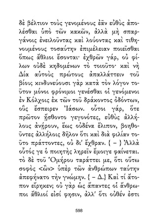 δὲ βέλτιον τοὺς γενομένους ἐᾶν εὐθὺς ἀπο-
λέσθαι ὑπὸ τῶν κακῶν, ἀλλὰ μὴ σπαρ-
γάνοις ἐνειλοῦντας καὶ λούοντας καὶ τιθη-
νουμένους τοσαύτην ἐπιμέλειαν ποιεῖσθαι
ὅπως ἄθλιοι ἔσονται· ἐχθρῶν γάρ, οὐ φί-
λων οὐδὲ κηδομένων τὸ τοιοῦτο· καὶ νὴ
∆ία αὑτοὺς πρώτους ἀπαλλάττειν τοῦ
βίου; κινδυνεύουσι γὰρ κατὰ τὸν λόγον το-
ῦτον μόνοι φρόνιμοι γενέσθαι οἱ γενόμενοι
ἐν Κόλχοις ἐκ τῶν τοῦ δράκοντος ὀδόντων,
οὓς ἔσπειρεν Ἰάσων. οὗτοι γάρ, ὅτε
πρῶτον ᾔσθοντο γεγονότες, εὐθὺς ἀλλή-
λους ἀνῄρουν, ἕως οὐδένα ἔλιπον, βοηθο-
ῦντες ἀλλήλοις δῆλον ὅτι καὶ διὰ φιλίαν το-
ῦτο πράττοντες, οὐ δι' ἔχθραν. { – } Ἀλλὰ
οὗτός γε ὁ ποιητὴς ληρεῖν ἔμοιγε φαίνεται.
τὸ δὲ τοῦ Ὁμήρου ταράττει με, ὅτι οὕτω
σοφὸς <ὢν> ὑπὲρ τῶν ἀνθρώπων ταύτην
ἀπεφήνατο τὴν γνώμην. { – ∆.} Καὶ τί ἄτο-
πον εἴρηκεν; οὐ γὰρ ὡς ἅπαντες οἱ ἄνθρω-
ποι ἄθλιοί εἰσί φησιν, ἀλλ' ὅτι οὐθέν ἐστι
598
 