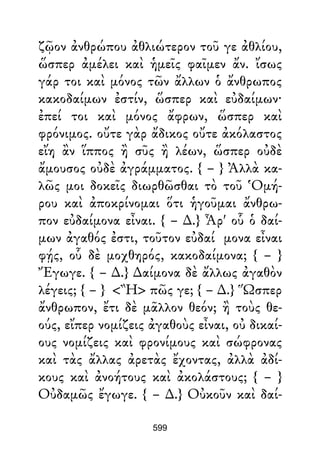 ζῷον ἀνθρώπου ἀθλιώτερον τοῦ γε ἀθλίου,
ὥσπερ ἀμέλει καὶ ἡμεῖς φαῖμεν ἄν. ἴσως
γάρ τοι καὶ μόνος τῶν ἄλλων ὁ ἄνθρωπος
κακοδαίμων ἐστίν, ὥσπερ καὶ εὐδαίμων·
ἐπεί τοι καὶ μόνος ἄφρων, ὥσπερ καὶ
φρόνιμος. οὔτε γὰρ ἄδικος οὔτε ἀκόλαστος
εἴη ἂν ἵππος ἢ σῦς ἢ λέων, ὥσπερ οὐδὲ
ἄμουσος οὐδὲ ἀγράμματος. { – } Ἀλλὰ κα-
λῶς μοι δοκεῖς διωρθῶσθαι τὸ τοῦ Ὁμή-
ρου καὶ ἀποκρίνομαι ὅτι ἡγοῦμαι ἄνθρω-
πον εὐδαίμονα εἶναι. { – ∆.} Ἆρ' οὗ ὁ δαί-
μων ἀγαθός ἐστι, τοῦτον εὐδαί μονα εἶναι
φῄς, οὗ δὲ μοχθηρός, κακοδαίμονα; { – }
Ἔγωγε. { – ∆.} ∆αίμονα δὲ ἄλλως ἀγαθὸν
λέγεις; { – } <Ἢ> πῶς γε; { – ∆.} Ὥσπερ
ἄνθρωπον, ἔτι δὲ μᾶλλον θεόν; ἢ τοὺς θε-
ούς, εἴπερ νομίζεις ἀγαθοὺς εἶναι, οὐ δικαί-
ους νομίζεις καὶ φρονίμους καὶ σώφρονας
καὶ τὰς ἄλλας ἀρετὰς ἔχοντας, ἀλλὰ ἀδί-
κους καὶ ἀνοήτους καὶ ἀκολάστους; { – }
Οὐδαμῶς ἔγωγε. { – ∆.} Οὐκοῦν καὶ δαί-
599
 