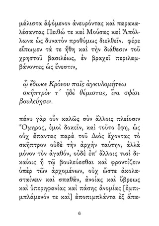 μάλιστα ἁψόμενον ἀνευρόντας καὶ παρακα-
λέσαντας Πειθώ τε καὶ Μούσας καὶ Ἀπόλ-
λωνα ὡς δυνατὸν προθύμως διελθεῖν. φέρε
εἴπωμεν τά τε ἤθη καὶ τὴν διάθεσιν τοῦ
χρηστοῦ βασιλέως, ἐν βραχεῖ περιλαμ-
βάνοντες ὡς ἔνεστιν,
ᾧ ἔδωκε Κρόνου παῖς ἀγκυλομήτεω
σκῆπτρόν τ' ἠδὲ θέμιστας, ἵνα σφίσι
βουλεύῃσιν.
πάνυ γὰρ οὖν καλῶς σὺν ἄλλοις πλείοσιν
Ὅμηρος, ἐμοὶ δοκεῖν, καὶ τοῦτο ἔφη, ὡς
οὐχ ἅπαντας παρὰ τοῦ ∆ιὸς ἔχοντας τὸ
σκῆπτρον οὐδὲ τὴν ἀρχὴν ταύτην, ἀλλὰ
μόνον τὸν ἀγαθόν, οὐδὲ ἐπ' ἄλλοις τισὶ δι-
καίοις ἢ τῷ βουλεύεσθαι καὶ φροντίζειν
ὑπὲρ τῶν ἀρχομένων, οὐχ ὥστε ἀκολα-
σταίνειν καὶ σπαθᾶν, ἀνοίας καὶ ὕβρεως
καὶ ὑπερηφανίας καὶ πάσης ἀνομίας [ἐμπι-
μπλάμενόν τε καὶ] ἀποπιμπλάντα ἐξ ἅπα-
6
 