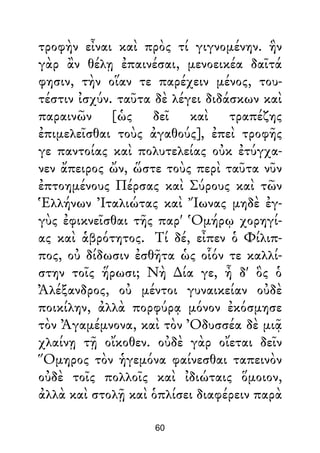 τροφὴν εἶναι καὶ πρὸς τί γιγνομένην. ἣν
γὰρ ἂν θέλῃ ἐπαινέσαι, μενοεικέα δαῖτά
φησιν, τὴν οἵαν τε παρέχειν μένος, του-
τέστιν ἰσχύν. ταῦτα δὲ λέγει διδάσκων καὶ
παραινῶν [ὡς δεῖ καὶ τραπέζης
ἐπιμελεῖσθαι τοὺς ἀγαθούς], ἐπεὶ τροφῆς
γε παντοίας καὶ πολυτελείας οὐκ ἐτύγχα-
νεν ἄπειρος ὤν, ὥστε τοὺς περὶ ταῦτα νῦν
ἐπτοημένους Πέρσας καὶ Σύρους καὶ τῶν
Ἑλλήνων Ἰταλιώτας καὶ Ἴωνας μηδὲ ἐγ-
γὺς ἐφικνεῖσθαι τῆς παρ' Ὁμήρῳ χορηγί-
ας καὶ ἁβρότητος. Τί δέ, εἶπεν ὁ Φίλιπ-
πος, οὐ δίδωσιν ἐσθῆτα ὡς οἷόν τε καλλί-
στην τοῖς ἥρωσι; Νὴ ∆ία γε, ἦ δ' ὃς ὁ
Ἀλέξανδρος, οὐ μέντοι γυναικείαν οὐδὲ
ποικίλην, ἀλλὰ πορφύρᾳ μόνον ἐκόσμησε
τὸν Ἀγαμέμνονα, καὶ τὸν Ὀδυσσέα δὲ μιᾷ
χλαίνῃ τῇ οἴκοθεν. οὐδὲ γὰρ οἴεται δεῖν
Ὅμηρος τὸν ἡγεμόνα φαίνεσθαι ταπεινὸν
οὐδὲ τοῖς πολλοῖς καὶ ἰδιώταις ὅμοιον,
ἀλλὰ καὶ στολῇ καὶ ὁπλίσει διαφέρειν παρὰ
60
 