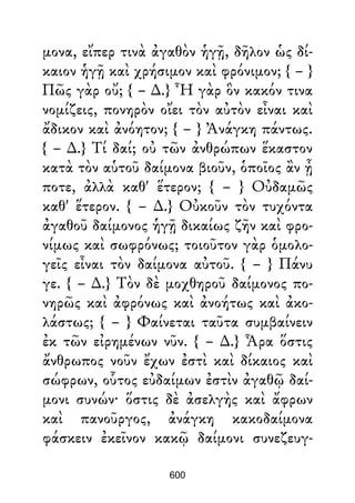μονα, εἴπερ τινὰ ἀγαθὸν ἡγῇ, δῆλον ὡς δί-
καιον ἡγῇ καὶ χρήσιμον καὶ φρόνιμον; { – }
Πῶς γὰρ οὔ; { – ∆.} Ἦ γὰρ ὃν κακόν τινα
νομίζεις, πονηρὸν οἴει τὸν αὐτὸν εἶναι καὶ
ἄδικον καὶ ἀνόητον; { – } Ἀνάγκη πάντως.
{ – ∆.} Τί δαί; οὐ τῶν ἀνθρώπων ἕκαστον
κατὰ τὸν αὑτοῦ δαίμονα βιοῦν, ὁποῖος ἂν ᾖ
ποτε, ἀλλὰ καθ' ἕτερον; { – } Οὐδαμῶς
καθ' ἕτερον. { – ∆.} Οὐκοῦν τὸν τυχόντα
ἀγαθοῦ δαίμονος ἡγῇ δικαίως ζῆν καὶ φρο-
νίμως καὶ σωφρόνως; τοιοῦτον γὰρ ὁμολο-
γεῖς εἶναι τὸν δαίμονα αὐτοῦ. { – } Πάνυ
γε. { – ∆.} Τὸν δὲ μοχθηροῦ δαίμονος πο-
νηρῶς καὶ ἀφρόνως καὶ ἀνοήτως καὶ ἀκο-
λάστως; { – } Φαίνεται ταῦτα συμβαίνειν
ἐκ τῶν εἰρημένων νῦν. { – ∆.} Ἆρα ὅστις
ἄνθρωπος νοῦν ἔχων ἐστὶ καὶ δίκαιος καὶ
σώφρων, οὗτος εὐδαίμων ἐστὶν ἀγαθῷ δαί-
μονι συνών· ὅστις δὲ ἀσελγὴς καὶ ἄφρων
καὶ πανοῦργος, ἀνάγκη κακοδαίμονα
φάσκειν ἐκεῖνον κακῷ δαίμονι συνεζευγ-
600
 