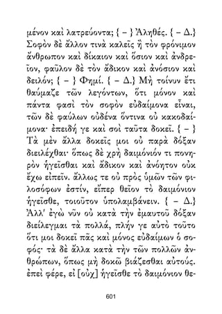 μένον καὶ λατρεύοντα; { – } Ἀληθές. { – ∆.}
Σοφὸν δὲ ἄλλον τινὰ καλεῖς ἢ τὸν φρόνιμον
ἄνθρωπον καὶ δίκαιον καὶ ὅσιον καὶ ἀνδρε-
ῖον, φαῦλον δὲ τὸν ἄδικον καὶ ἀνόσιον καὶ
δειλόν; { – } Φημί. { – ∆.} Μὴ τοίνυν ἔτι
θαύμαζε τῶν λεγόντων, ὅτι μόνον καὶ
πάντα φασὶ τὸν σοφὸν εὐδαίμονα εἶναι,
τῶν δὲ φαύλων οὐδένα ὅντινα οὐ κακοδαί-
μονα· ἐπειδή γε καὶ σοὶ ταῦτα δοκεῖ. { – }
Τὰ μὲν ἄλλα δοκεῖς μοι οὐ παρὰ δόξαν
διειλέχθαι· ὅπως δὲ χρὴ δαιμόνιόν τι πονη-
ρὸν ἡγεῖσθαι καὶ ἄδικον καὶ ἀνόητον οὐκ
ἔχω εἰπεῖν. ἄλλως τε οὐ πρὸς ὑμῶν τῶν φι-
λοσόφων ἐστίν, εἴπερ θεῖον τὸ δαιμόνιον
ἡγεῖσθε, τοιοῦτον ὑπολαμβάνειν. { – ∆.}
Ἀλλ' ἐγὼ νῦν οὐ κατὰ τὴν ἐμαυτοῦ δόξαν
διείλεγμαι τὰ πολλά, πλήν γε αὐτὸ τοῦτο
ὅτι μοι δοκεῖ πᾶς καὶ μόνος εὐδαίμων ὁ σο-
φός· τὰ δὲ ἄλλα κατὰ τὴν τῶν πολλῶν ἀν-
θρώπων, ὅπως μὴ δοκῶ βιάζεσθαι αὐτούς.
ἐπεὶ φέρε, εἰ [οὐχ] ἡγεῖσθε τὸ δαιμόνιον θε-
601
 
