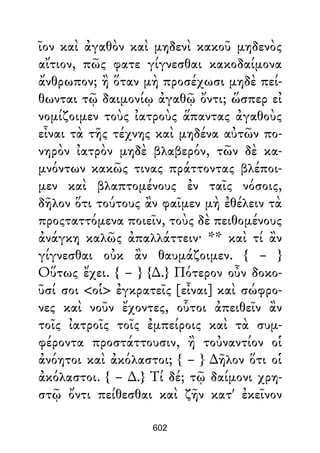 ῖον καὶ ἀγαθὸν καὶ μηδενὶ κακοῦ μηδενὸς
αἴτιον, πῶς φατε γίγνεσθαι κακοδαίμονα
ἄνθρωπον; ἢ ὅταν μὴ προσέχωσι μηδὲ πεί-
θωνται τῷ δαιμονίῳ ἀγαθῷ ὄντι; ὥσπερ εἰ
νομίζοιμεν τοὺς ἰατροὺς ἅπαντας ἀγαθοὺς
εἶναι τὰ τῆς τέχνης καὶ μηδένα αὐτῶν πο-
νηρὸν ἰατρὸν μηδὲ βλαβερόν, τῶν δὲ κα-
μνόντων κακῶς τινας πράττοντας βλέποι-
μεν καὶ βλαπτομένους ἐν ταῖς νόσοις,
δῆλον ὅτι τούτους ἂν φαῖμεν μὴ ἐθέλειν τὰ
προςταττόμενα ποιεῖν, τοὺς δὲ πειθομένους
ἀνάγκη καλῶς ἀπαλλάττειν· ** καὶ τί ἂν
γίγνεσθαι οὐκ ἂν θαυμάζοιμεν. { – }
Οὕτως ἔχει. { – } {∆.} Πότερον οὖν δοκο-
ῦσί σοι <οἱ> ἐγκρατεῖς [εἶναι] καὶ σώφρο-
νες καὶ νοῦν ἔχοντες, οὗτοι ἀπειθεῖν ἂν
τοῖς ἰατροῖς τοῖς ἐμπείροις καὶ τὰ συμ-
φέροντα προστάττουσιν, ἢ τοὐναντίον οἱ
ἀνόητοι καὶ ἀκόλαστοι; { – } ∆ῆλον ὅτι οἱ
ἀκόλαστοι. { – ∆.} Τί δέ; τῷ δαίμονι χρη-
στῷ ὄντι πείθεσθαι καὶ ζῆν κατ' ἐκεῖνον
602
 