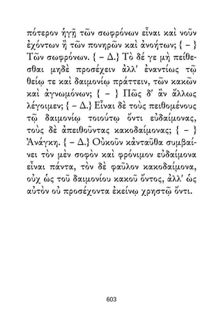 πότερον ἡγῇ τῶν σωφρόνων εἶναι καὶ νοῦν
ἐχόντων ἢ τῶν πονηρῶν καὶ ἀνοήτων; { – }
Τῶν σωφρόνων. { – ∆.} Τὸ δέ γε μὴ πείθε-
σθαι μηδὲ προσέχειν ἀλλ' ἐναντίως τῷ
θείῳ τε καὶ δαιμονίῳ πράττειν, τῶν κακῶν
καὶ ἀγνωμόνων; { – } Πῶς δ' ἂν ἄλλως
λέγοιμεν; { – ∆.} Εἶναι δὲ τοὺς πειθομένους
τῷ δαιμονίῳ τοιούτῳ ὄντι εὐδαίμονας,
τοὺς δὲ ἀπειθοῦντας κακοδαίμονας; { – }
Ἀνάγκη. { – ∆.} Οὐκοῦν κἀνταῦθα συμβαί-
νει τὸν μὲν σοφὸν καὶ φρόνιμον εὐδαίμονα
εἶναι πάντα, τὸν δὲ φαῦλον κακοδαίμονα,
οὐχ ὡς τοῦ δαιμονίου κακοῦ ὄντος, ἀλλ' ὡς
αὐτὸν οὐ προσέχοντα ἐκείνῳ χρηστῷ ὄντι.
603
 