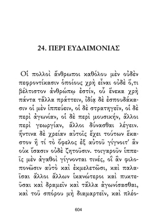 24. ΠΕΡΙ ΕΥ∆ΑΙΜΟΝΙΑΣ
Οἱ πολλοὶ ἄνθρωποι καθόλου μὲν οὐδὲν
πεφροντίκασιν ὁποίους χρὴ εἶναι οὐδὲ ὅ,τι
βέλτιστον ἀνθρώπῳ ἐστίν, οὗ ἕνεκα χρὴ
πάντα τἄλλα πράττειν, ἰδίᾳ δὲ ἐσπουδάκα-
σιν οἱ μὲν ἱππεύειν, οἱ δὲ στρατηγεῖν, οἱ δὲ
περὶ ἀγωνίαν, οἱ δὲ περὶ μουσικήν, ἄλλοι
περὶ γεωργίαν, ἄλλοι δύνασθαι λέγειν.
ἥντινα δὲ χρείαν αὐτοῖς ἔχει τούτων ἕκα-
στον ἢ τί τὸ ὄφελος ἐξ αὐτοῦ γίγνοιτ' ἂν
οὐκ ἴσασιν οὐδὲ ζητοῦσιν. τοιγαροῦν ἱππε-
ῖς μὲν ἀγαθοὶ γίγνονται τινές, οἳ ἂν φιλο-
πονῶσιν αὐτὸ καὶ ἐκμελετῶσι, καὶ παλα-
ῖσαι ἄλλοι ἄλλων ἱκανώτεροι καὶ πυκτε-
ῦσαι καὶ δραμεῖν καὶ τἄλλα ἀγωνίσασθαι,
καὶ τοῦ σπόρου μὴ διαμαρτεῖν, καὶ πλέο-
604
 