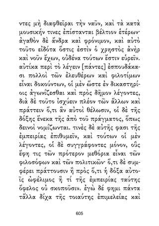 ντες μὴ διαφθεῖραι τὴν ναῦν, καὶ τὰ κατὰ
μουσικήν τινες ἐπίστανται βέλτιον ἑτέρων·
ἀγαθὸν δὲ ἄνδρα καὶ φρόνιμον, καὶ αὐτὸ
τοῦτο εἰδότα ὅστις ἐστὶν ὁ χρηστὸς ἀνὴρ
καὶ νοῦν ἔχων, οὐδένα τούτων ἔστιν εὑρεῖν.
αὐτίκα περὶ τὸ λέγειν [πάντες] ἐσπουδάκα-
σι πολλοὶ τῶν ἐλευθέρων καὶ φιλοτίμων
εἶναι δοκούντων, οἱ μὲν ὥστε ἐν δικαστηρί-
οις ἀγωνίζεσθαι καὶ πρὸς δῆμον λέγοντες,
διὰ δὲ τοῦτο ἰσχύειν πλέον τῶν ἄλλων καὶ
πράττειν ὅ,τι ἂν αὐτοὶ θέλωσιν, οἱ δὲ τῆς
δόξης ἕνεκα τῆς ἀπὸ τοῦ πράγματος, ὅπως
δεινοὶ νομίζωνται. τινὲς δὲ αὐτῆς φασι τῆς
ἐμπειρίας ἐπιθυμεῖν, καὶ τούτων οἱ μὲν
λέγοντες, οἱ δὲ συγγράφοντες μόνον, οὓς
ἔφη τις τῶν πρότερον μεθόρια εἶναι τῶν
φιλοσόφων καὶ τῶν πολιτικῶν· ὅ,τι δὲ συμ-
φέρει πράττουσιν ἢ πρὸς ὅ,τι ἡ δόξα αὐτο-
ῖς ὠφέλιμος ἢ τί τῆς ἐμπειρίας ταύτης
ὄφελος οὐ σκοποῦσιν. ἐγὼ δέ φημι πάντα
τἄλλα δίχα τῆς τοιαύτης ἐπιμελείας καὶ
605
 