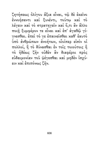 ζητήσεως ὀλίγου ἄξια εἶναι, τῷ δὲ ἐκεῖνο
ἐννοήσαντι καὶ ξυνέντι, τούτῳ καὶ τὸ
λέγειν καὶ τὸ στρατηγεῖν καὶ ὅ,τι ἂν ἄλλο
ποιῇ ξυμφέρον τε εἶναι καὶ ἐπ' ἀγαθῷ γί-
γνεσθαι. ἐπεὶ τό γε ἐπαινεῖσθαι καθ' ἑαυτὸ
ὑπὸ ἀνθρώπων ἀνοήτων, οἷοίπερ εἰσὶν οἱ
πολλοί, ἢ τὸ δύνασθαι ἐν τοῖς τοιούτοις ἢ
τὸ ἡδέως ζῆν οὐδὲν ἂν διαφέροι πρὸς
εὐδαιμονίαν τοῦ ψέγεσθαι καὶ μηδὲν ἰσχύ-
ειν καὶ ἐπιπόνως ζῆν.
606
 