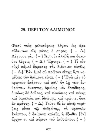 25. ΠΕΡΙ ΤΟΥ ∆ΑΙΜΟΝΟΣ
Φασὶ τοὺς φιλοσόφους λέγειν ὡς ἄρα
εὐδαίμων εἴη μόνος ὁ σοφός. { – ∆.}
Λέγουσι γάρ. { – } Ἆρ' οὖν ἀληθῆ σοι δοκο-
ῦσι λέγειν; { – ∆.} Ἔμοιγε. { – } Τί οὖν
οὐχὶ κἀμοὶ ἔφρασας τὴν διάνοιαν αὐτῶν;
{ – ∆.} Ἐὰν ἐμοὶ σὺ πρῶτον εἴπῃς ὅ,τι νο-
μίζεις τὸν δαίμονα εἶναι. { – } Ἐγὼ μὲν τὸ
κρατοῦν ἑκάστου καὶ καθ' ὃν ζῇ τῶν ἀν-
θρώπων ἕκαστος, ὁμοίως μὲν ἐλεύθερος,
ὁμοίως δὲ δοῦλος, καὶ πλούσιος καὶ πένης
καὶ βασιλεὺς καὶ ἰδιώτης, καὶ πράττει ὅσα
ἂν πράττῃ. { – ∆.} Τοῦτο δὲ ἐν αὐτῷ νομί-
ζεις εἶναι τῷ ἀνθρώπῳ, τὸ κρατοῦν
ἑκάστου, ὃ δαίμονα καλεῖς, ἢ ἔξωθεν [ὂν]
ἄρχον τι καὶ κύριον τοῦ ἀνθρώπου; { – }
607
 