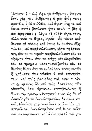 Ἔγωγε. { – ∆.} Ἆρά γε ἄνθρωπον ἕτερον;
ἔστι γάρ που ἄνθρωπος ὁ μὲν ἑνός τινος
κρατῶν, ὁ δὲ πολλῶν, καὶ ἄγων ὅπῃ τε καὶ
ὅπως αὐτὸς βούλεται ἤτοι πειθοῖ ἢ βίᾳ ἢ
καὶ ἀμφοτέροις. λέγω δὲ οὐδὲν ἄγνωστον,
ἀλλὰ τούς τε δημαγωγούς, οἷς πάντα πεί-
θονται αἱ πόλεις καὶ ὅπως ἂν ἐκεῖνοι ἐξη-
γῶνται καὶ συμβουλεύωσιν, οὕτω πράττου-
σιν, ἐάν τε πολεμεῖν συμβουλεύωσιν ἐάν τε
εἰρήνην ἄγειν ἐάν τε τείχη οἰκοδομεῖσθαι
ἐάν τε τριήρεις κατασκευάζεσθαι ἐάν τε
θυσίας θύειν ἐάν τε ἐκβάλλειν τινὰς αὐτῶν
ἢ χρήματα ἀφαιρεῖσθαι ἢ καὶ ἀποσφάτ-
τειν· καὶ τοὺς βασιλέας καὶ τοὺς τυράν-
νους, ὁμοίως δὲ καὶ τοὺς δεσπότας τῶν
οἰκετῶν, ὅσοι ἀργύριον καταβαλόντες ἢ
ἄλλῳ τῳ τρόπῳ κέκτηνταί τινα· ὡς ἂν εἰ
Λυκοῦργόν τε Λακεδαιμονίων δαίμονα κα-
λοῖς (ἐκείνου γὰρ κελεύσαντος ἔτι νῦν μα-
στιγοῦνται Λακεδαιμόνιοι καὶ θυραυλοῦσι
καὶ γυμνητεύουσι καὶ ἄλλα πολλὰ καὶ χα-
608
 