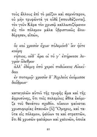 τοὺς ἄλλους ἐπὶ τὸ μεῖζον καὶ σεμνότερον,
οὐ μὴν τρυφῶντά γε οὐδὲ [σπουδάζοντα].
τὸν γοῦν Κᾶρα τὸν χρυσῷ καλλωπιζόμενον
εἰς τὸν πόλεμον μάλα ὑβριστικῶς ἐλοι-
δόρησεν, εἰπών,
ὃς καὶ χρυσὸν ἔχων πόλεμόνδ' ἴεν ἠύτε
κούρη
νήπιος, οὐδ' ἄρα οἱ τό γ' ἐπήρκεσε λυ-
γρὸν ὄλεθρον
ἀλλ' ἐδάμη ὑπὸ χερσὶ ποδώκεος Αἰακί-
δαο
ἐν ποταμῷ· χρυσὸν δ' Ἀχιλεὺς ἐκόμισσε
δαΐφρων·
καταγελῶν αὐτοῦ τῆς τρυφῆς ἅμα καὶ τῆς
ἀφροσύνης, ὅτι τοῖς πολεμίοις ἆθλα ἐκόμι-
ζε τοῦ θανάτου σχεδόν. οὔκουν φαίνεται
χρυσοφορίας ἐπαινῶν [ὁ] Ὅμηρος, καὶ τα-
ῦτα εἰς πόλεμον, ψελίων τε καὶ στρεπτῶν,
ἔτι δὲ χρυσῶν φαλάρων καὶ χαλινῶν, ὁποῖα
61
 