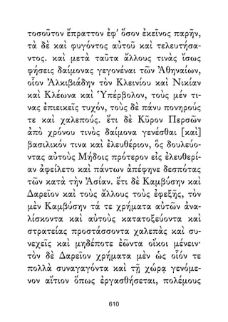 τοσοῦτον ἔπραττον ἐφ' ὅσον ἐκεῖνος παρῆν,
τὰ δὲ καὶ φυγόντος αὐτοῦ καὶ τελευτήσα-
ντος. καὶ μετὰ ταῦτα ἄλλους τινὰς ἴσως
φήσεις δαίμονας γεγονέναι τῶν Ἀθηναίων,
οἷον Ἀλκιβιάδην τὸν Κλεινίου καὶ Νικίαν
καὶ Κλέωνα καὶ Ὑπέρβολον, τοὺς μέν τι-
νας ἐπιεικεῖς τυχόν, τοὺς δὲ πάνυ πονηρούς
τε καὶ χαλεπούς. ἔτι δὲ Κῦρον Περσῶν
ἀπὸ χρόνου τινὸς δαίμονα γενέσθαι [καὶ]
βασιλικόν τινα καὶ ἐλευθέριον, ὃς δουλεύο-
ντας αὐτοὺς Μήδοις πρότερον εἰς ἐλευθερί-
αν ἀφείλετο καὶ πάντων ἀπέφηνε δεσπότας
τῶν κατὰ τὴν Ἀσίαν. ἔτι δὲ Καμβύσην καὶ
∆αρεῖον καὶ τοὺς ἄλλους τοὺς ἐφεξῆς, τὸν
μὲν Καμβύσην τά τε χρήματα αὐτῶν ἀνα-
λίσκοντα καὶ αὐτοὺς κατατοξεύοντα καὶ
στρατείας προστάσσοντα χαλεπὰς καὶ συ-
νεχεῖς καὶ μηδέποτε ἐῶντα οἴκοι μένειν·
τὸν δὲ ∆αρεῖον χρήματα μὲν ὡς οἷόν τε
πολλὰ συναγαγόντα καὶ τῇ χώρᾳ γενόμε-
νον αἴτιον ὅπως ἐργασθήσεται, πολέμους
610
 