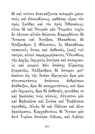 δὲ καὶ τοῦτον ἀναγκάζοντα πολεμεῖν χαλε-
ποὺς καὶ ἐπικινδύνους, καθάπερ οἶμαι τὸν
πρὸς Σκύθας καὶ τὸν πρὸς Ἀθηναίους.
οὕτω δὲ καὶ Νουμᾶν μὲν Ῥωμαῖοι τυχὸν
ἂν λέγοιεν αὑτῶν δαίμονα, Καρχηδόνιοι δὲ
Ἄννωνα καὶ Ἀννίβαν, Μακεδόνες δὲ
Ἀλέξανδρον ἢ Φίλιππον, ὃς Μακεδόνας
ταπεινοὺς ὄντας καὶ ἀσθενεῖς, [καὶ] τοῦ
πατρὸς αὐτοῦ παραχωρήσαντος Ὀλυνθίοις
τῆς ἀρχῆς, ἰσχυροὺς ἐποίησε καὶ πολεμικο-
ὺς καὶ μικροῦ δεῖν ἁπάσης Εὐρώπης
ἐγκρατεῖς. Ἀλέξανδρος δὲ ὕστερον μετ'
ἐκεῖνον εἰς τὴν Ἀσίαν ἐξαγαγὼν ἅμα μὲν
πλουσιωτάτους ἁπάντων ἀνθρώπων
ἀπέδειξεν, ἅμα δὲ πενιχροτάτους, καὶ ἅμα
μὲν ἰσχυρούς, ἅμα δὲ ἀσθενεῖς, φυγάδας τε
καὶ βασιλέας τοὺς αὐτούς, Αἴγυπτον μὲν
καὶ Βαβυλῶνα καὶ Σοῦσα καὶ Ἐκβάτανα
προσθείς, Αἰγὰς δὲ καὶ Πέλλαν καὶ ∆ῖον
ἀφελόμενος. Καρχηδονίους δὲ Ἄννων μὲν
ἀντὶ Τυρίων ἐποίησε Λίβυας, καὶ Λιβύην
611
 