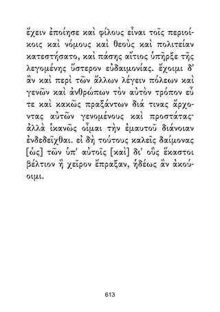 ἔχειν ἐποίησε καὶ φίλους εἶναι τοῖς περιοί-
κοις καὶ νόμους καὶ θεοὺς καὶ πολιτείαν
κατεστήσατο, καὶ πάσης αἴτιος ὑπῆρξε τῆς
λεγομένης ὕστερον εὐδαιμονίας. ἔχοιμι δ'
ἂν καὶ περὶ τῶν ἄλλων λέγειν πόλεων καὶ
γενῶν καὶ ἀνθρώπων τὸν αὐτὸν τρόπον εὖ
τε καὶ κακῶς πραξάντων διά τινας ἄρχο-
ντας αὐτῶν γενομένους καὶ προστάτας·
ἀλλὰ ἱκανῶς οἶμαι τὴν ἐμαυτοῦ διάνοιαν
ἐνδεδεῖχθαι. εἰ δὴ τούτους καλεῖς δαίμονας
[ὡς] τῶν ὑπ' αὐτοῖς [καὶ] δι' οὓς ἕκαστοι
βέλτιον ἢ χεῖρον ἔπραξαν, ἡδέως ἂν ἀκού-
οιμι.
613
 