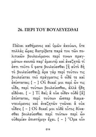 26. ΠΕΡΙ ΤΟΥ ΒΟΥΛΕΥΕΣΘΑΙ
Πάλαι καθήμενος καὶ ὑμῶν ἀκούων, ὅτε
πολλὰς ὥρας διετρίβετε παρά τινι τῶν πο-
λιτικῶν βουλευόμενοι περί τινων πραγ-
μάτων σκοπῶ παρ' ἐμαυτῷ καὶ ἀναζητῶ τί
ἐστι τοῦτο ὅ φατε βουλεύεσθαι [ἢ αὐτὸ δὴ
τὸ βουλεύεσθαι]; ἆρα γὰρ περὶ τούτου τις
βουλεύεται τοῦ πράγματος ὃ οἶδέ τε καὶ
ἐπίσταται; { – } Οὐ δοκεῖ μοι περὶ ὧν τις
οἶδε, περὶ τούτων βουλεύεσθαι, ἀλλὰ ἤδη
εἰδέναι. { – } Τί δαί; ἃ οὐκ οἶδεν οὐδὲ [ἃ]
ἐπίσταται, περὶ τούτων ὥσπερ διαμα-
ντευόμενος καὶ ἀναζητῶν γνῶναι ἃ οὐκ
οἶδεν; { – } Οὐ δοκεῖ μοι οὐδὲ οὗτος δύνα-
σθαι βουλεύεσθαι περὶ τούτων περὶ ὧν
οὐδεμίαν ἐπιστήμην ἔχει. { – } Ὅρα οὖν
614
 