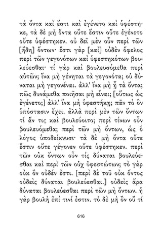 τὰ ὄντα καὶ ἔστι καὶ ἐγένετο καὶ ὑφέστη-
κε, τὰ δὲ μὴ ὄντα οὔτε ἔστιν οὔτε ἐγένετο
οὔτε ὑφέστηκεν. οὐ δεῖ μὲν οὖν περὶ τῶν
[ἤδη] ὄντων· ἔστι γὰρ [καὶ] οὐδὲν ὄφελος
περὶ τῶν γεγονότων καὶ ὑφεστηκότων βου-
λεύεσθαι· τί γὰρ καὶ βουλευσόμεθα περὶ
αὐτῶν; ἵνα μὴ γένηται τὰ γεγονότα; οὐ δύ-
ναται μὴ γεγονέναι. ἀλλ' ἵνα μὴ ᾖ τὰ ὄντα;
πῶς δυνάμεθα ποιῆσαι μὴ εἶναι; [οὕτως ὡς
ἐγένετο;] ἀλλ' ἵνα μὴ ὑφεστήκῃ; πᾶν τὸ ὂν
ὑπόστασιν ἔχει. ἀλλὰ περὶ μὲν τῶν ὄντων
τί ἄν τις καὶ βουλεύοιτο; περὶ τίνων οὖν
βουλευόμεθα; περὶ τῶν μὴ ὄντων, ὡς ὁ
λόγος ὑποδείκνυσι· τὰ δὲ μὴ ὄντα οὔτε
ἔστιν οὔτε γέγονεν οὔτε ὑφέστηκεν. περὶ
τῶν οὐκ ὄντων οὖν τίς δύναται βουλεύε-
σθαι καὶ περὶ τῶν οὐχ ὑφεστώτων; τὸ γὰρ
οὐκ ὂν οὐδέν ἐστι. [περὶ δὲ τοῦ οὐκ ὄντος
οὐδεὶς δύναται βουλεύεσθαι.] οὐδεὶς ἄρα
δύναται βουλεύεσθαι περὶ τῶν μὴ ὄντων. ἡ
γὰρ βουλὴ ἐπί τινί ἐστιν. τὸ δὲ μὴ ὂν οὔ τί
616
 