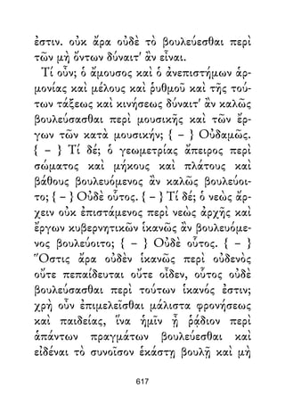ἐστιν. οὐκ ἄρα οὐδὲ τὸ βουλεύεσθαι περὶ
τῶν μὴ ὄντων δύναιτ' ἂν εἶναι.
Τί οὖν; ὁ ἄμουσος καὶ ὁ ἀνεπιστήμων ἁρ-
μονίας καὶ μέλους καὶ ῥυθμοῦ καὶ τῆς τού-
των τάξεως καὶ κινήσεως δύναιτ' ἂν καλῶς
βουλεύσασθαι περὶ μουσικῆς καὶ τῶν ἔρ-
γων τῶν κατὰ μουσικήν; { – } Οὐδαμῶς.
{ – } Τί δέ; ὁ γεωμετρίας ἄπειρος περὶ
σώματος καὶ μήκους καὶ πλάτους καὶ
βάθους βουλευόμενος ἂν καλῶς βουλεύοι-
το; { – } Οὐδὲ οὗτος. { – } Τί δέ; ὁ νεὼς ἄρ-
χειν οὐκ ἐπιστάμενος περὶ νεὼς ἀρχῆς καὶ
ἔργων κυβερνητικῶν ἱκανῶς ἂν βουλευόμε-
νος βουλεύοιτο; { – } Οὐδὲ οὗτος. { – }
Ὅστις ἄρα οὐδὲν ἱκανῶς περὶ οὐδενὸς
οὔτε πεπαίδευται οὔτε οἶδεν, οὗτος οὐδὲ
βουλεύσασθαι περὶ τούτων ἱκανός ἐστιν;
χρὴ οὖν ἐπιμελεῖσθαι μάλιστα φρονήσεως
καὶ παιδείας, ἵνα ἡμῖν ᾖ ῥᾴδιον περὶ
ἁπάντων πραγμάτων βουλεύεσθαι καὶ
εἰδέναι τὸ συνοῖσον ἑκάστῃ βουλῇ καὶ μὴ
617
 