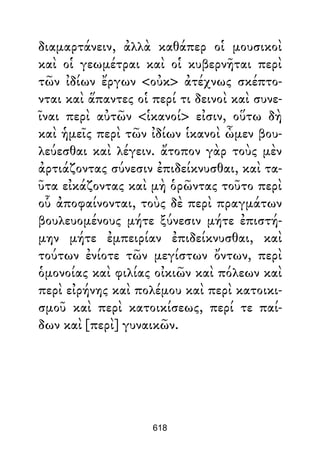 διαμαρτάνειν, ἀλλὰ καθάπερ οἱ μουσικοὶ
καὶ οἱ γεωμέτραι καὶ οἱ κυβερνῆται περὶ
τῶν ἰδίων ἔργων <οὐκ> ἀτέχνως σκέπτο-
νται καὶ ἅπαντες οἱ περί τι δεινοὶ καὶ συνε-
ῖναι περὶ αὐτῶν <ἱκανοί> εἰσιν, οὕτω δὴ
καὶ ἡμεῖς περὶ τῶν ἰδίων ἱκανοὶ ὦμεν βου-
λεύεσθαι καὶ λέγειν. ἄτοπον γὰρ τοὺς μὲν
ἀρτιάζοντας σύνεσιν ἐπιδείκνυσθαι, καὶ τα-
ῦτα εἰκάζοντας καὶ μὴ ὁρῶντας τοῦτο περὶ
οὗ ἀποφαίνονται, τοὺς δὲ περὶ πραγμάτων
βουλευομένους μήτε ξύνεσιν μήτε ἐπιστή-
μην μήτε ἐμπειρίαν ἐπιδείκνυσθαι, καὶ
τούτων ἐνίοτε τῶν μεγίστων ὄντων, περὶ
ὁμονοίας καὶ φιλίας οἰκιῶν καὶ πόλεων καὶ
περὶ εἰρήνης καὶ πολέμου καὶ περὶ κατοικι-
σμοῦ καὶ περὶ κατοικίσεως, περί τε παί-
δων καὶ [περὶ] γυναικῶν.
618
 
