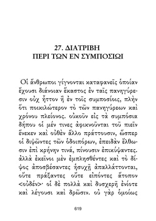 27. ∆ΙΑΤΡΙΒΗ
ΠΕΡΙ ΤΩΝ ΕΝ ΣΥΜΠΟΣΙΩΙ
Οἱ ἄνθρωποι γίγνονται καταφανεῖς ὁποίαν
ἔχουσι διάνοιαν ἕκαστος ἐν ταῖς πανηγύρε-
σιν οὐχ ἧττον ἢ ἐν τοῖς συμποσίοις, πλὴν
ὅτι ποικιλώτερον τὸ τῶν πανηγύρεων καὶ
χρόνου πλείονος. οὐκοῦν εἰς τὰ συμπόσια
δήπου οἱ μέν τινες ἀφικνοῦνται τοῦ πιεῖν
ἕνεκεν καὶ οὐθὲν ἄλλο πράττουσιν, ὥσπερ
οἱ διψῶντες τῶν ὁδοιπόρων, ἐπειδὰν ἔλθω-
σιν ἐπὶ κρήνην τινά, πίνουσιν ἐπικύψαντες.
ἀλλὰ ἐκεῖνοι μὲν ἐμπλησθέντες καὶ τὸ δί-
ψος ἀποσβέσαντες ἡσυχῇ ἀπαλλάττονται,
οὔτε πράξαντες οὔτε εἰπόντες ἄτοπον
<οὐδέν>· οἱ δὲ πολλὰ καὶ δυσχερῆ ἐνίοτε
καὶ λέγουσι καὶ δρῶσιν. οὐ γὰρ ὁμοίως
619
 