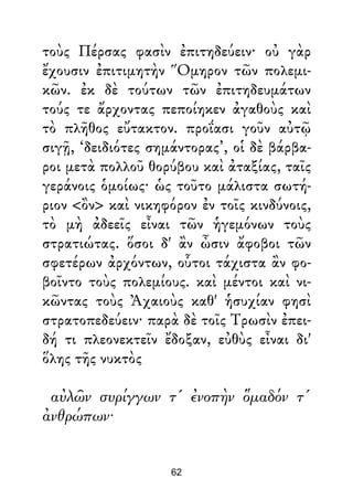 τοὺς Πέρσας φασὶν ἐπιτηδεύειν· οὐ γὰρ
ἔχουσιν ἐπιτιμητὴν Ὅμηρον τῶν πολεμι-
κῶν. ἐκ δὲ τούτων τῶν ἐπιτηδευμάτων
τούς τε ἄρχοντας πεποίηκεν ἀγαθοὺς καὶ
τὸ πλῆθος εὔτακτον. προΐασι γοῦν αὐτῷ
σιγῇ, ‘δειδιότες σημάντορας’, οἱ δὲ βάρβα-
ροι μετὰ πολλοῦ θορύβου καὶ ἀταξίας, ταῖς
γεράνοις ὁμοίως· ὡς τοῦτο μάλιστα σωτή-
ριον <ὂν> καὶ νικηφόρον ἐν τοῖς κινδύνοις,
τὸ μὴ ἀδεεῖς εἶναι τῶν ἡγεμόνων τοὺς
στρατιώτας. ὅσοι δ' ἂν ὦσιν ἄφοβοι τῶν
σφετέρων ἀρχόντων, οὗτοι τάχιστα ἂν φο-
βοῖντο τοὺς πολεμίους. καὶ μέντοι καὶ νι-
κῶντας τοὺς Ἀχαιοὺς καθ' ἡσυχίαν φησὶ
στρατοπεδεύειν· παρὰ δὲ τοῖς Τρωσὶν ἐπει-
δή τι πλεονεκτεῖν ἔδοξαν, εὐθὺς εἶναι δι'
ὅλης τῆς νυκτὸς
αὐλῶν συρίγγων τ' ἐνοπὴν ὅμαδόν τ'
ἀνθρώπων·
62
 