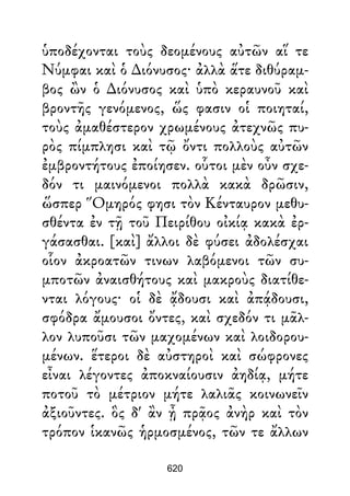 ὑποδέχονται τοὺς δεομένους αὐτῶν αἵ τε
Νύμφαι καὶ ὁ ∆ιόνυσος· ἀλλὰ ἅτε διθύραμ-
βος ὢν ὁ ∆ιόνυσος καὶ ὑπὸ κεραυνοῦ καὶ
βροντῆς γενόμενος, ὥς φασιν οἱ ποιηταί,
τοὺς ἀμαθέστερον χρωμένους ἀτεχνῶς πυ-
ρὸς πίμπλησι καὶ τῷ ὄντι πολλοὺς αὐτῶν
ἐμβροντήτους ἐποίησεν. οὗτοι μὲν οὖν σχε-
δόν τι μαινόμενοι πολλὰ κακὰ δρῶσιν,
ὥσπερ Ὅμηρός φησι τὸν Κένταυρον μεθυ-
σθέντα ἐν τῇ τοῦ Πειρίθου οἰκίᾳ κακὰ ἐρ-
γάσασθαι. [καὶ] ἄλλοι δὲ φύσει ἀδολέσχαι
οἷον ἀκροατῶν τινων λαβόμενοι τῶν συ-
μποτῶν ἀναισθήτους καὶ μακροὺς διατίθε-
νται λόγους· οἱ δὲ ᾄδουσι καὶ ἀπᾴδουσι,
σφόδρα ἄμουσοι ὄντες, καὶ σχεδόν τι μᾶλ-
λον λυποῦσι τῶν μαχομένων καὶ λοιδορου-
μένων. ἕτεροι δὲ αὐστηροὶ καὶ σώφρονες
εἶναι λέγοντες ἀποκναίουσιν ἀηδίᾳ, μήτε
ποτοῦ τὸ μέτριον μήτε λαλιᾶς κοινωνεῖν
ἀξιοῦντες. ὃς δ' ἂν ᾖ πρᾷος ἀνὴρ καὶ τὸν
τρόπον ἱκανῶς ἡρμοσμένος, τῶν τε ἄλλων
620
 